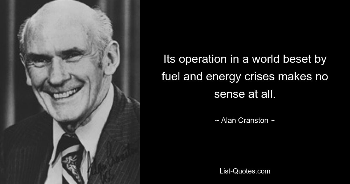 Its operation in a world beset by fuel and energy crises makes no sense at all. — © Alan Cranston