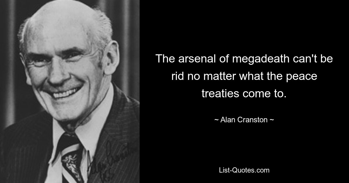 The arsenal of megadeath can't be rid no matter what the peace treaties come to. — © Alan Cranston