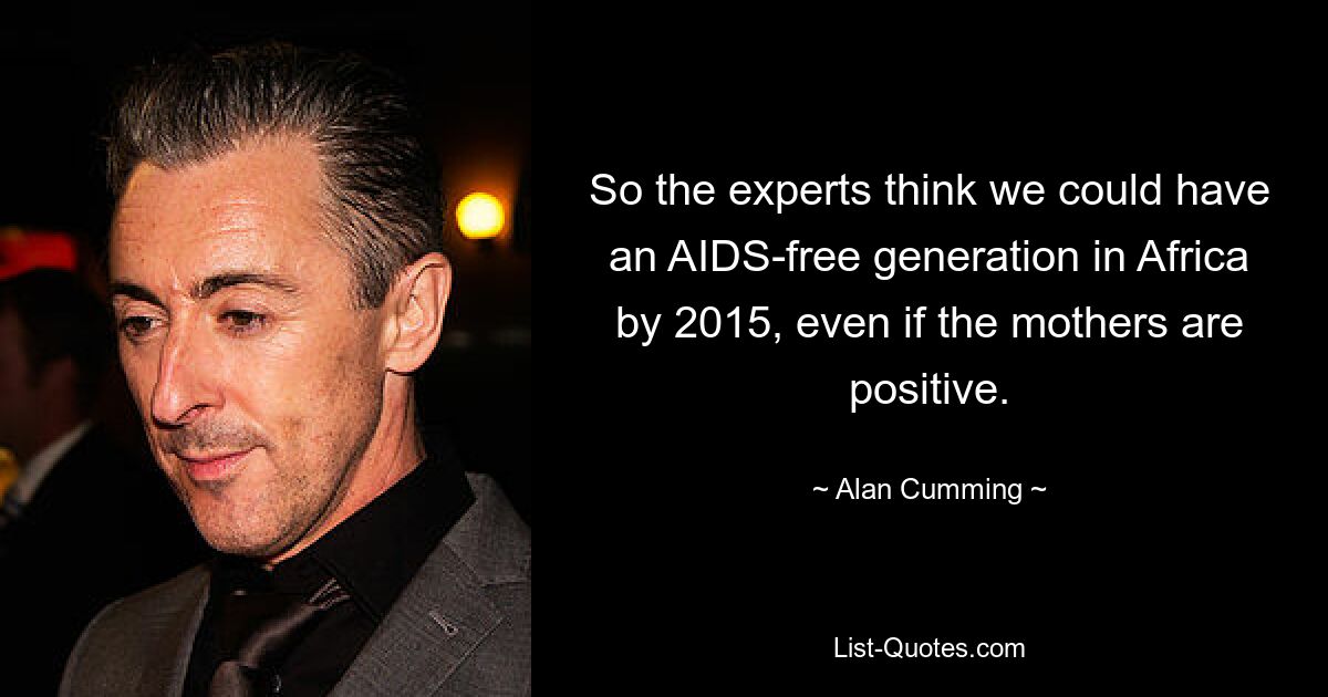 So the experts think we could have an AIDS-free generation in Africa by 2015, even if the mothers are positive. — © Alan Cumming