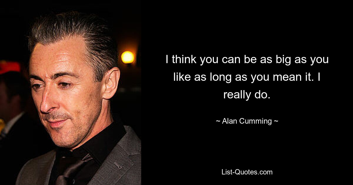 I think you can be as big as you like as long as you mean it. I really do. — © Alan Cumming