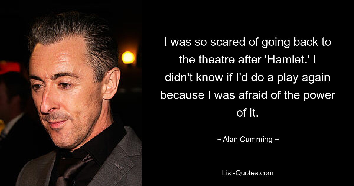 I was so scared of going back to the theatre after 'Hamlet.' I didn't know if I'd do a play again because I was afraid of the power of it. — © Alan Cumming