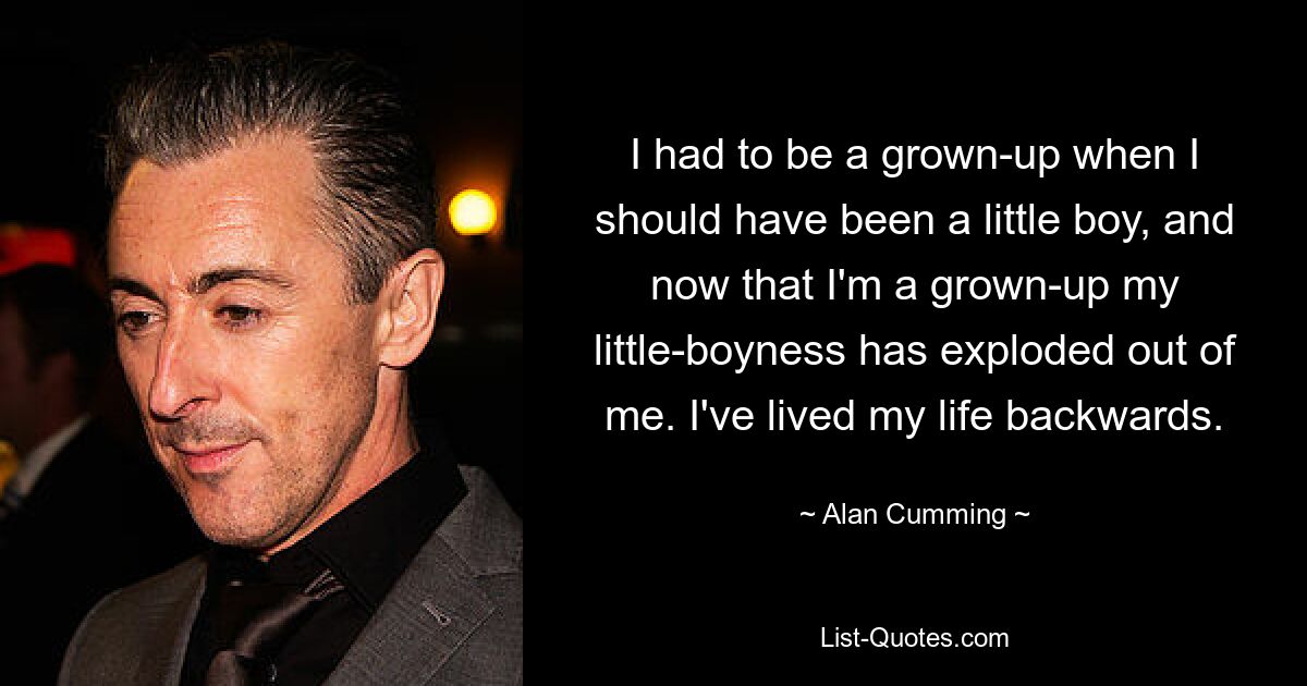 I had to be a grown-up when I should have been a little boy, and now that I'm a grown-up my little-boyness has exploded out of me. I've lived my life backwards. — © Alan Cumming