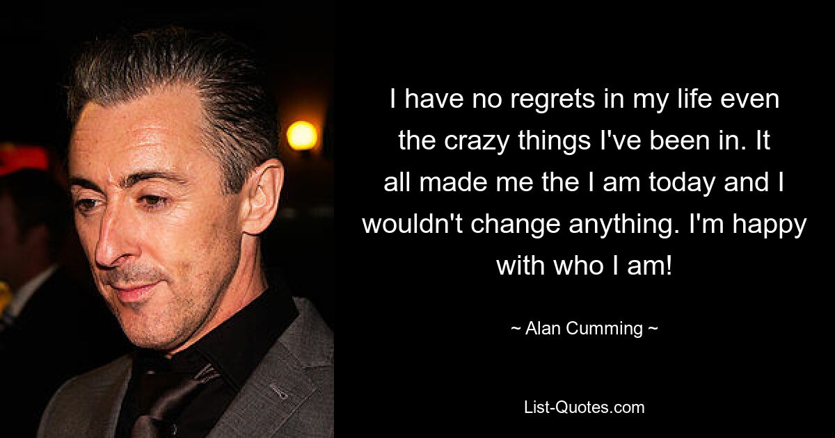 I have no regrets in my life even the crazy things I've been in. It all made me the I am today and I wouldn't change anything. I'm happy with who I am! — © Alan Cumming