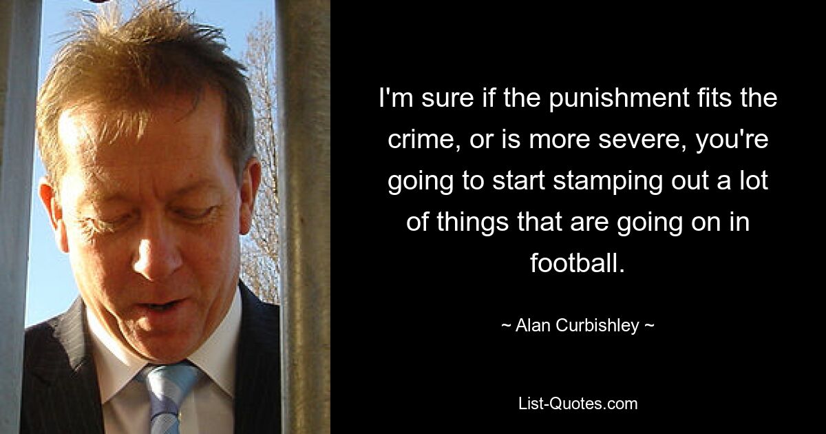 I'm sure if the punishment fits the crime, or is more severe, you're going to start stamping out a lot of things that are going on in football. — © Alan Curbishley