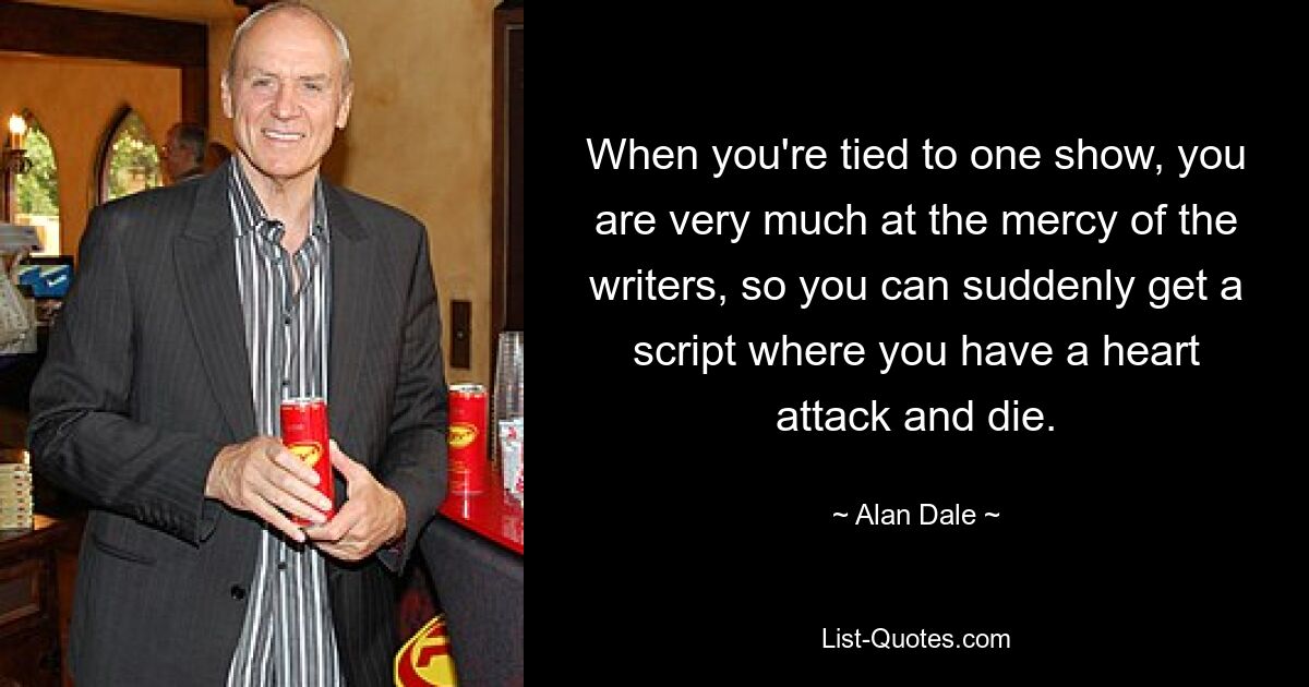 When you're tied to one show, you are very much at the mercy of the writers, so you can suddenly get a script where you have a heart attack and die. — © Alan Dale