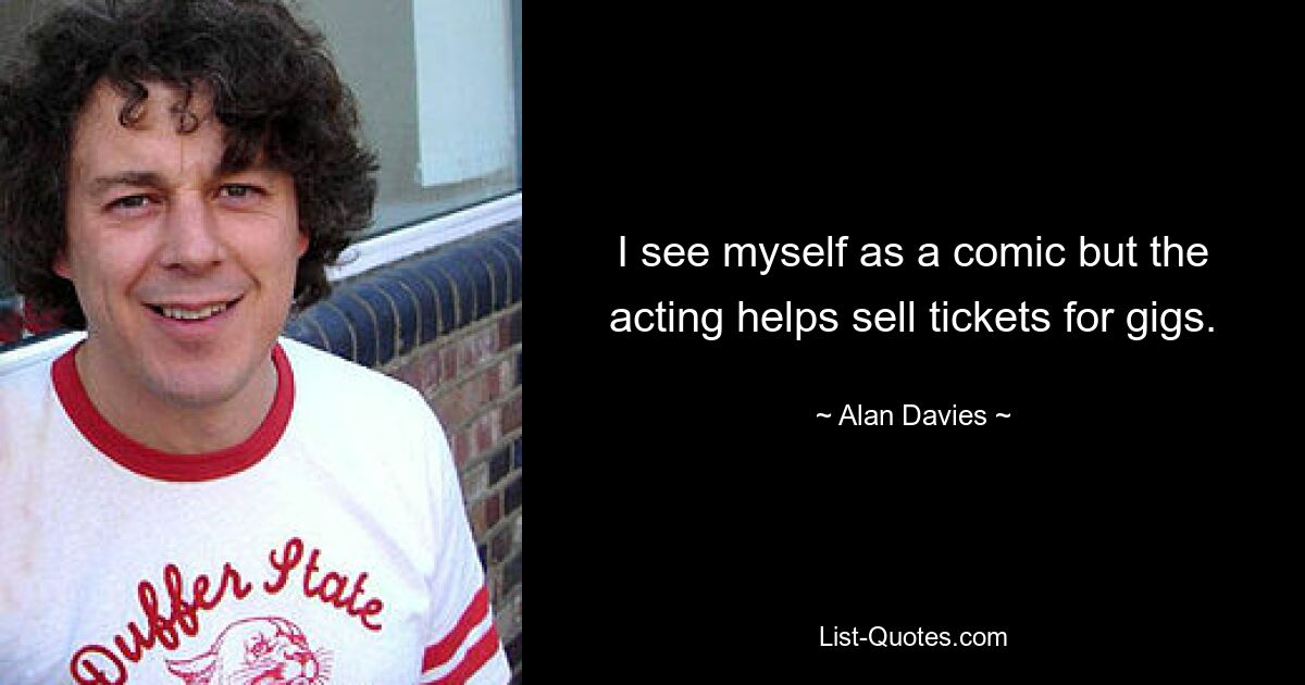 I see myself as a comic but the acting helps sell tickets for gigs. — © Alan Davies