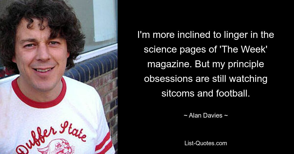 I'm more inclined to linger in the science pages of 'The Week' magazine. But my principle obsessions are still watching sitcoms and football. — © Alan Davies