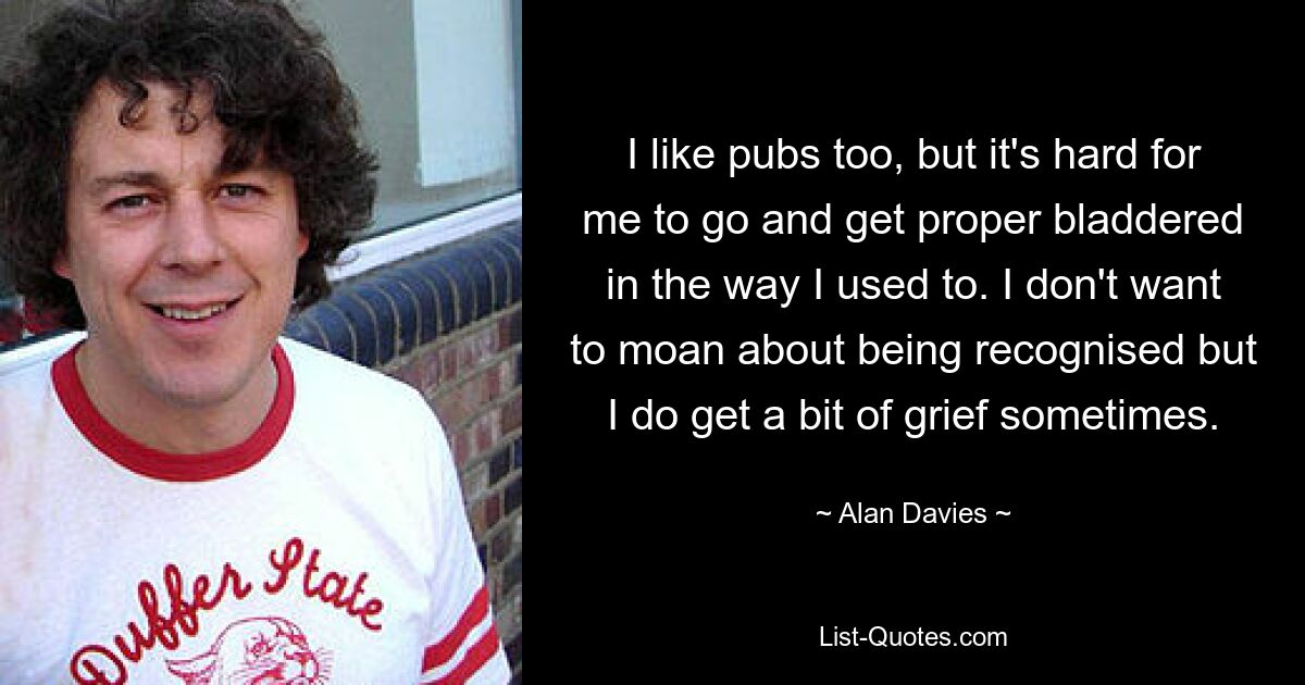 I like pubs too, but it's hard for me to go and get proper bladdered in the way I used to. I don't want to moan about being recognised but I do get a bit of grief sometimes. — © Alan Davies