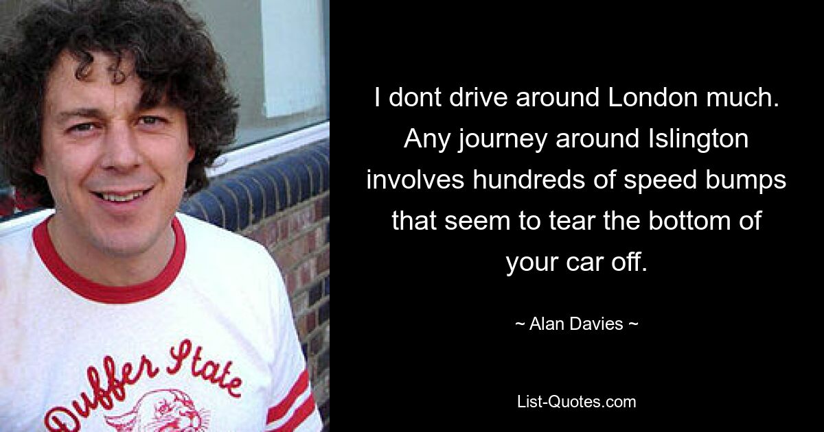 I dont drive around London much. Any journey around Islington involves hundreds of speed bumps that seem to tear the bottom of your car off. — © Alan Davies