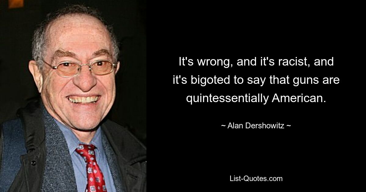 It's wrong, and it's racist, and it's bigoted to say that guns are quintessentially American. — © Alan Dershowitz