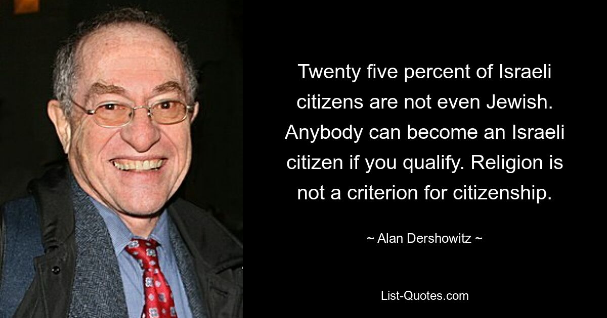 Twenty five percent of Israeli citizens are not even Jewish. Anybody can become an Israeli citizen if you qualify. Religion is not a criterion for citizenship. — © Alan Dershowitz