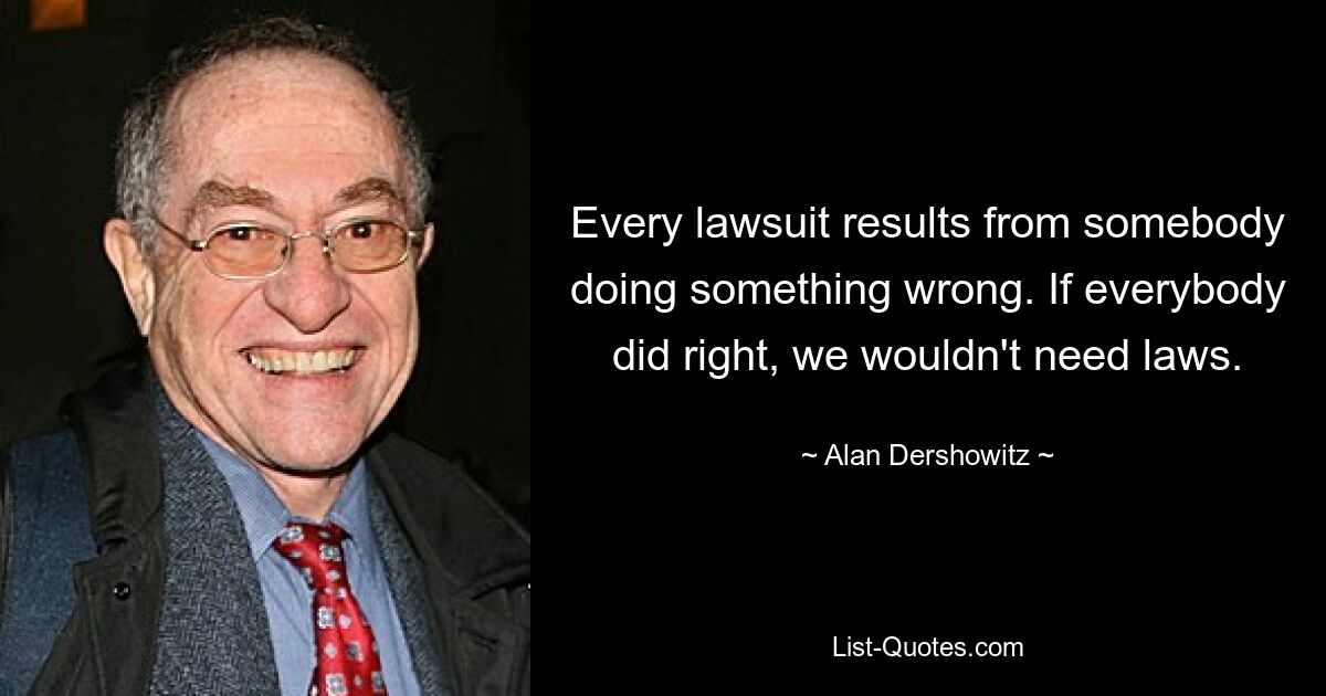 Every lawsuit results from somebody doing something wrong. If everybody did right, we wouldn't need laws. — © Alan Dershowitz