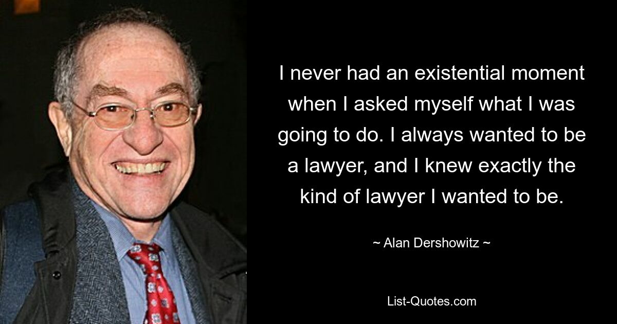 I never had an existential moment when I asked myself what I was going to do. I always wanted to be a lawyer, and I knew exactly the kind of lawyer I wanted to be. — © Alan Dershowitz