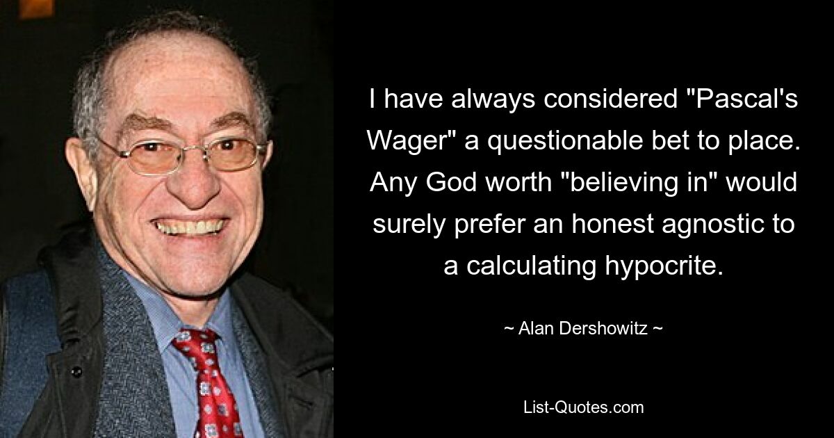 I have always considered "Pascal's Wager" a questionable bet to place. Any God worth "believing in" would surely prefer an honest agnostic to a calculating hypocrite. — © Alan Dershowitz