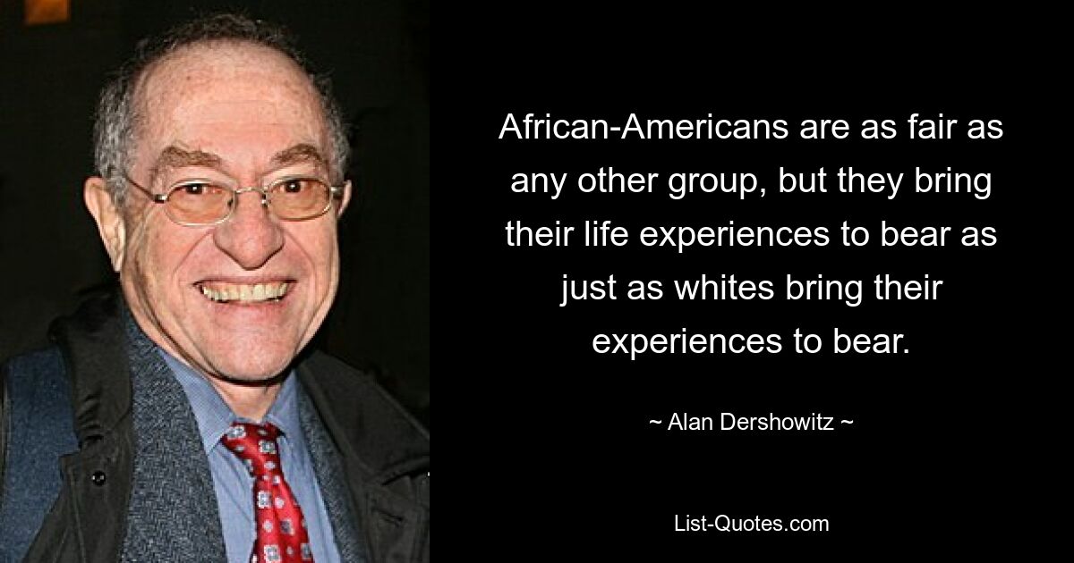 African-Americans are as fair as any other group, but they bring their life experiences to bear as just as whites bring their experiences to bear. — © Alan Dershowitz