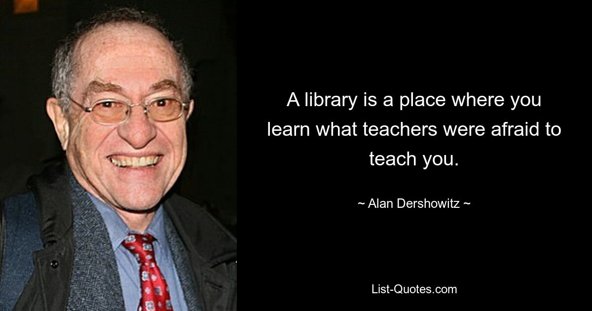 A library is a place where you learn what teachers were afraid to teach you. — © Alan Dershowitz