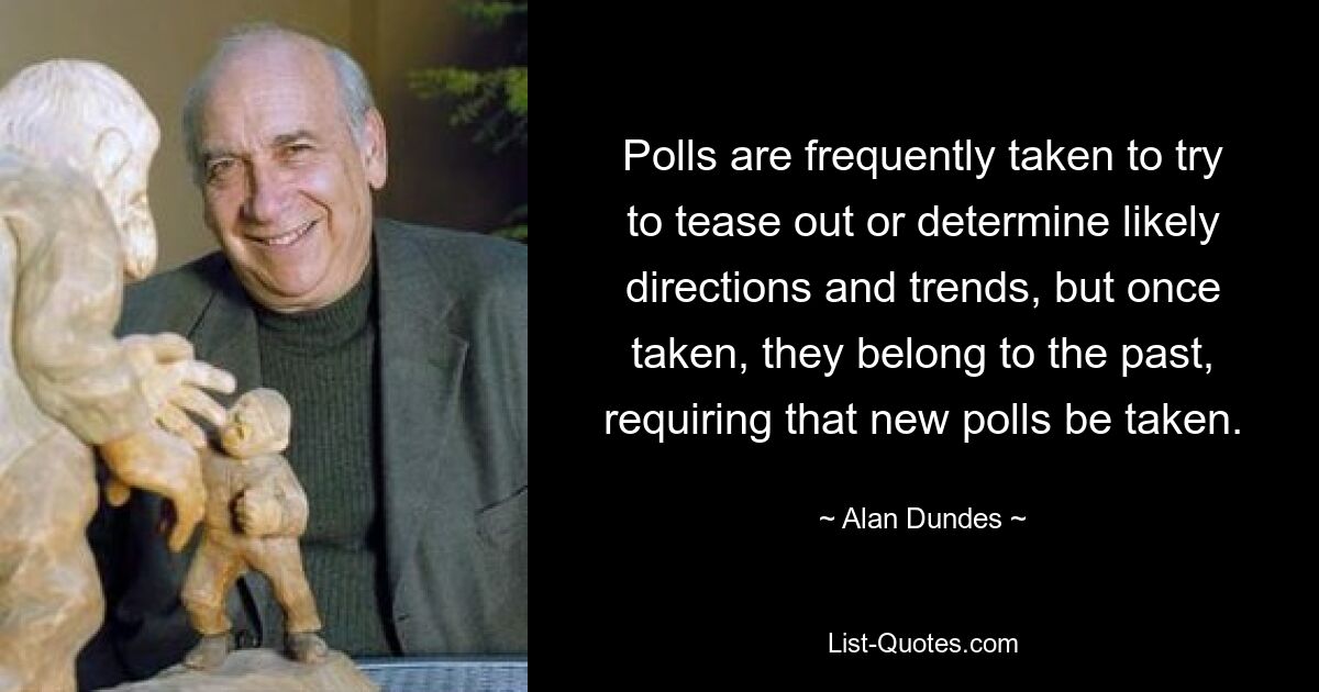 Polls are frequently taken to try to tease out or determine likely directions and trends, but once taken, they belong to the past, requiring that new polls be taken. — © Alan Dundes