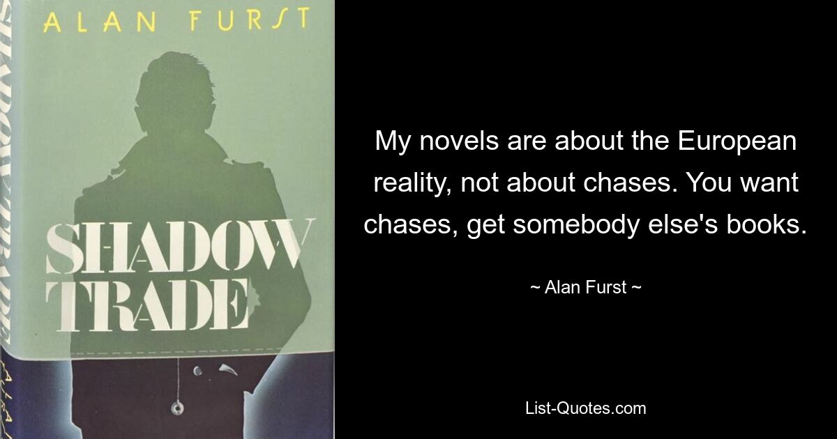 My novels are about the European reality, not about chases. You want chases, get somebody else's books. — © Alan Furst