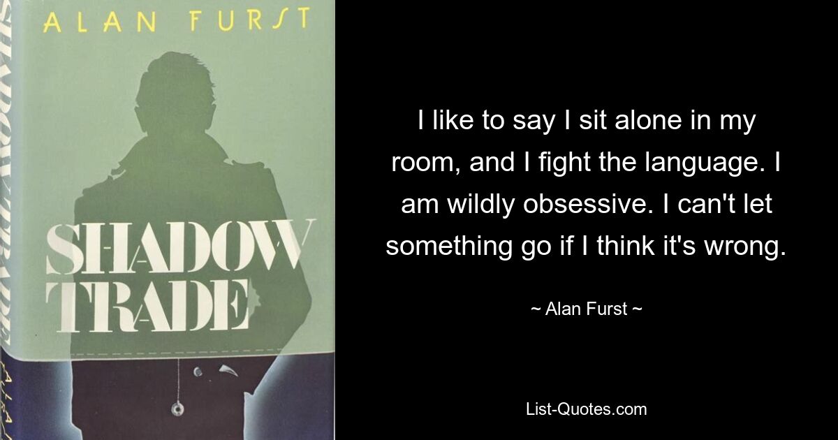 I like to say I sit alone in my room, and I fight the language. I am wildly obsessive. I can't let something go if I think it's wrong. — © Alan Furst