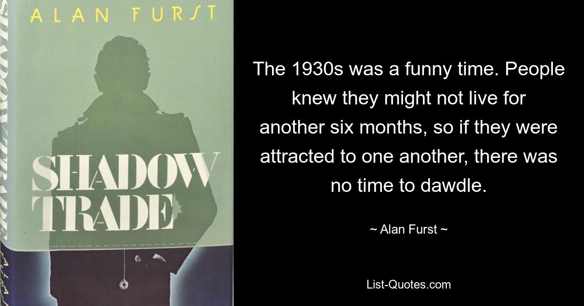 The 1930s was a funny time. People knew they might not live for another six months, so if they were attracted to one another, there was no time to dawdle. — © Alan Furst