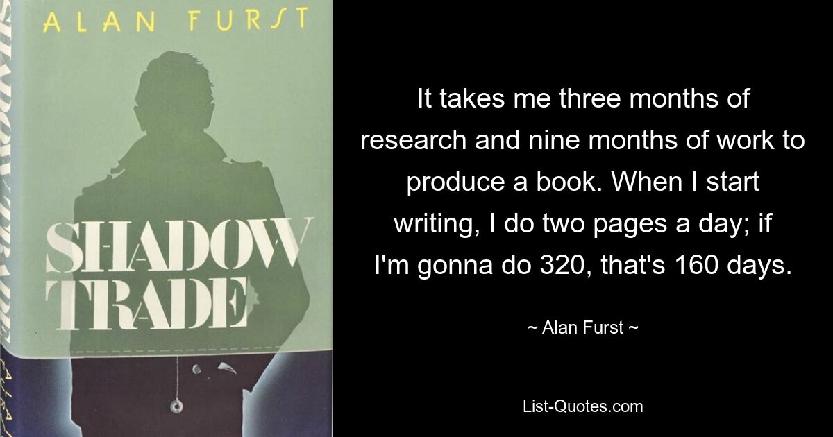 It takes me three months of research and nine months of work to produce a book. When I start writing, I do two pages a day; if I'm gonna do 320, that's 160 days. — © Alan Furst