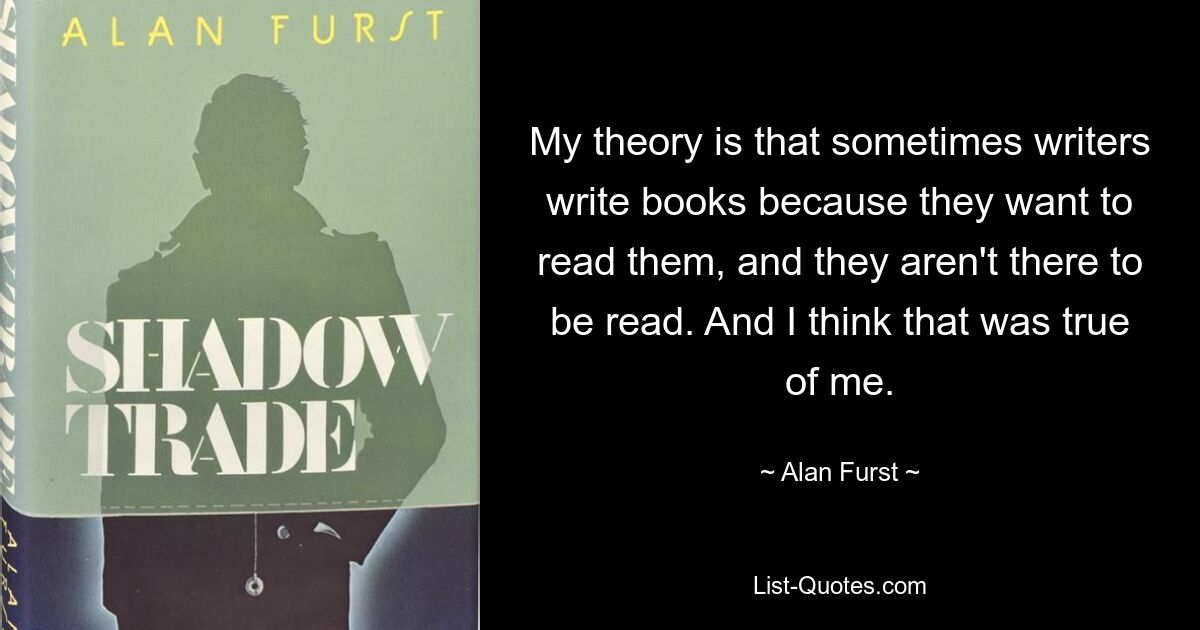 My theory is that sometimes writers write books because they want to read them, and they aren't there to be read. And I think that was true of me. — © Alan Furst