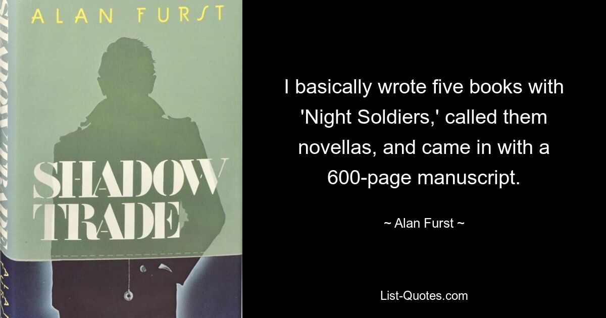 I basically wrote five books with 'Night Soldiers,' called them novellas, and came in with a 600-page manuscript. — © Alan Furst