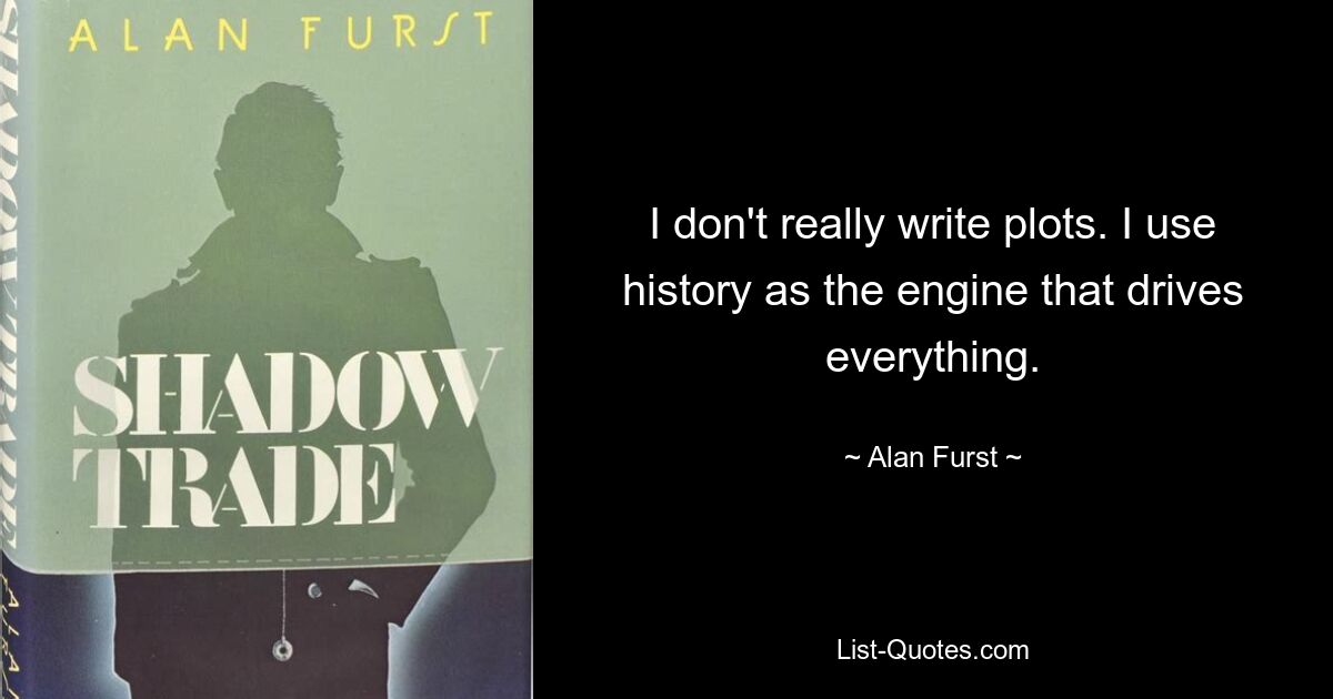 I don't really write plots. I use history as the engine that drives everything. — © Alan Furst