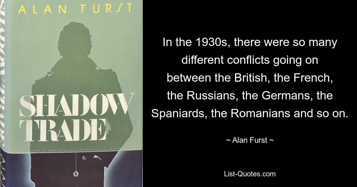 In the 1930s, there were so many different conflicts going on between the British, the French, the Russians, the Germans, the Spaniards, the Romanians and so on. — © Alan Furst