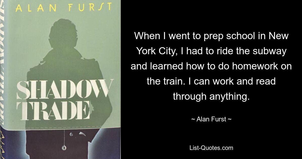 When I went to prep school in New York City, I had to ride the subway and learned how to do homework on the train. I can work and read through anything. — © Alan Furst