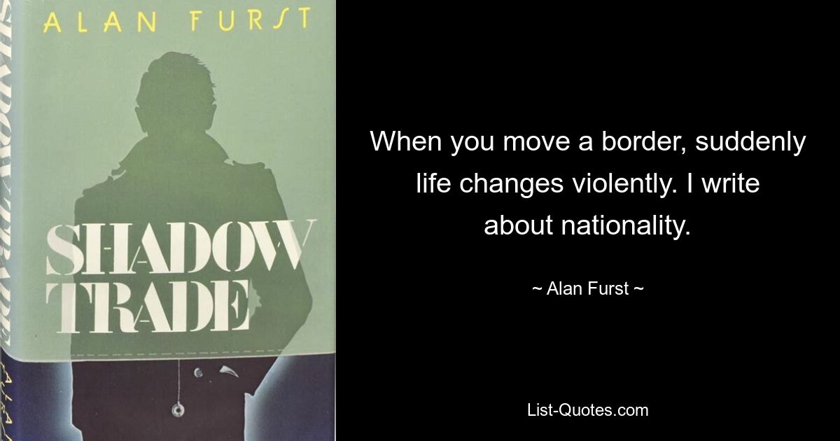 When you move a border, suddenly life changes violently. I write about nationality. — © Alan Furst