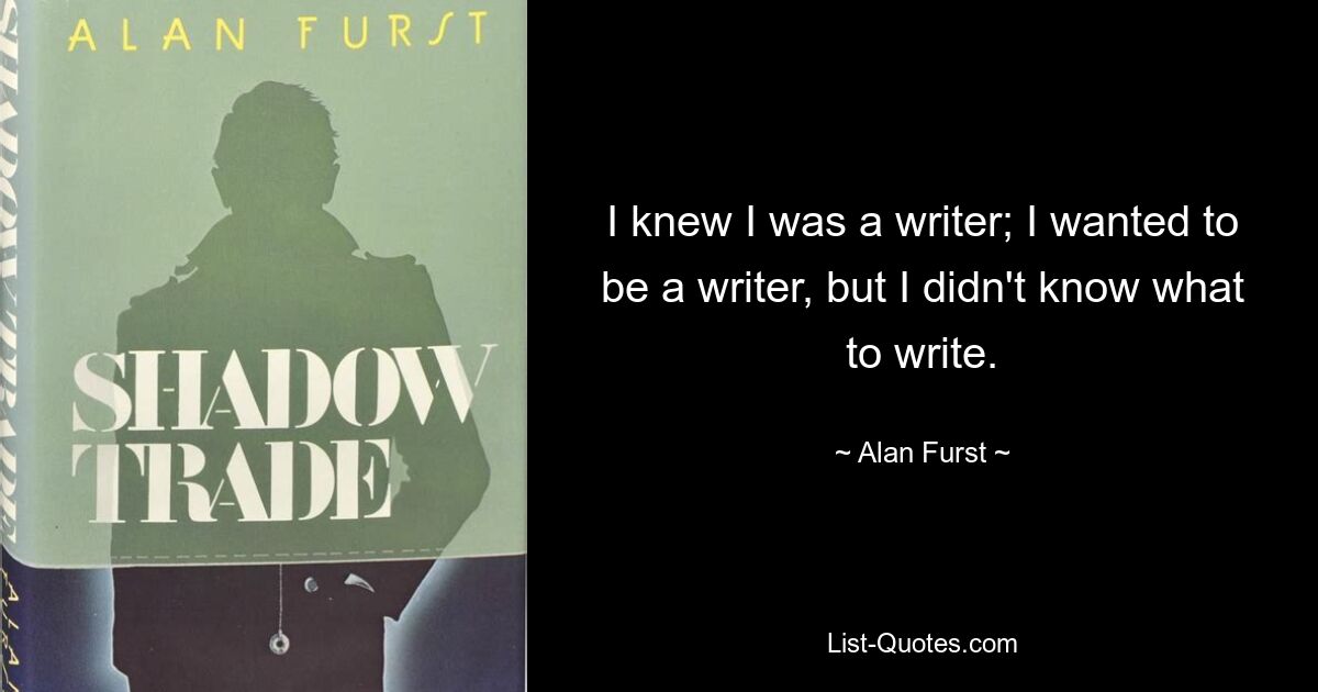 I knew I was a writer; I wanted to be a writer, but I didn't know what to write. — © Alan Furst