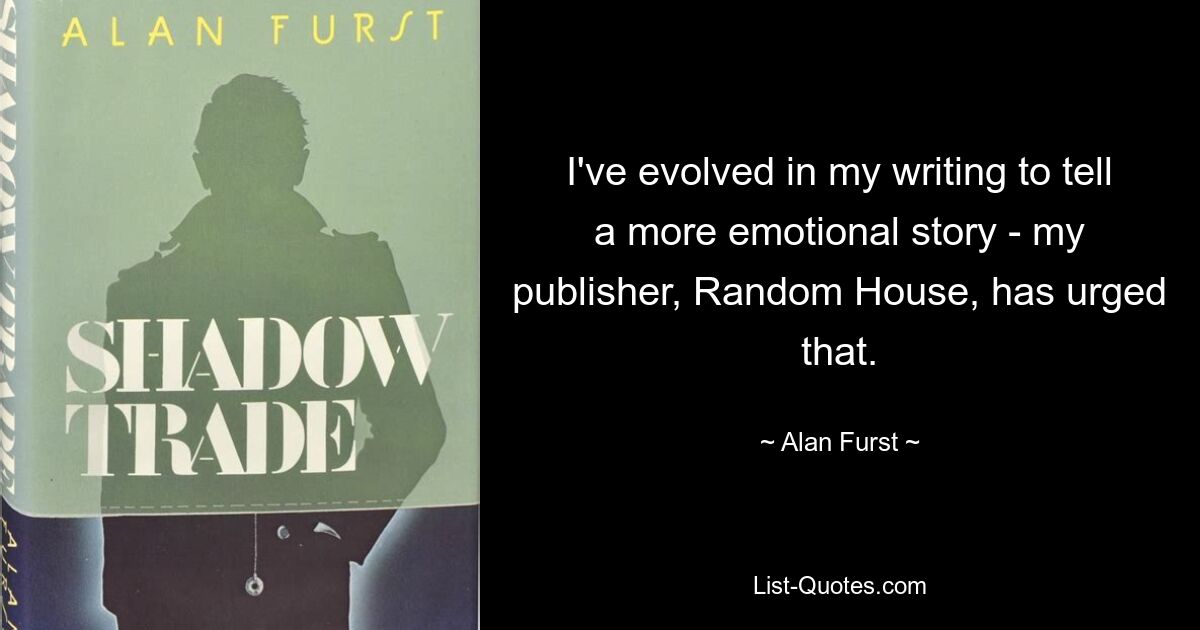 I've evolved in my writing to tell a more emotional story - my publisher, Random House, has urged that. — © Alan Furst