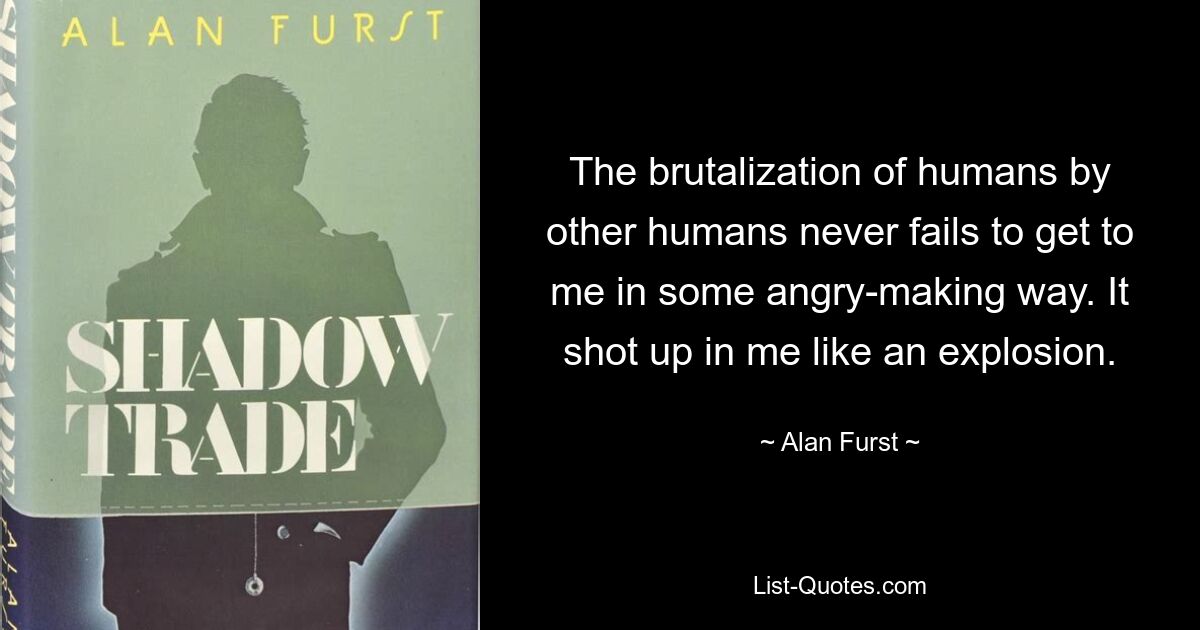 The brutalization of humans by other humans never fails to get to me in some angry-making way. It shot up in me like an explosion. — © Alan Furst