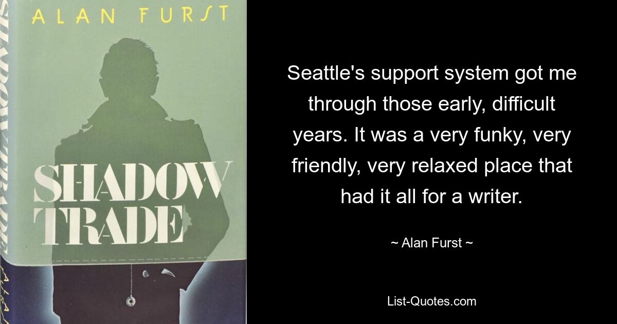 Seattle's support system got me through those early, difficult years. It was a very funky, very friendly, very relaxed place that had it all for a writer. — © Alan Furst