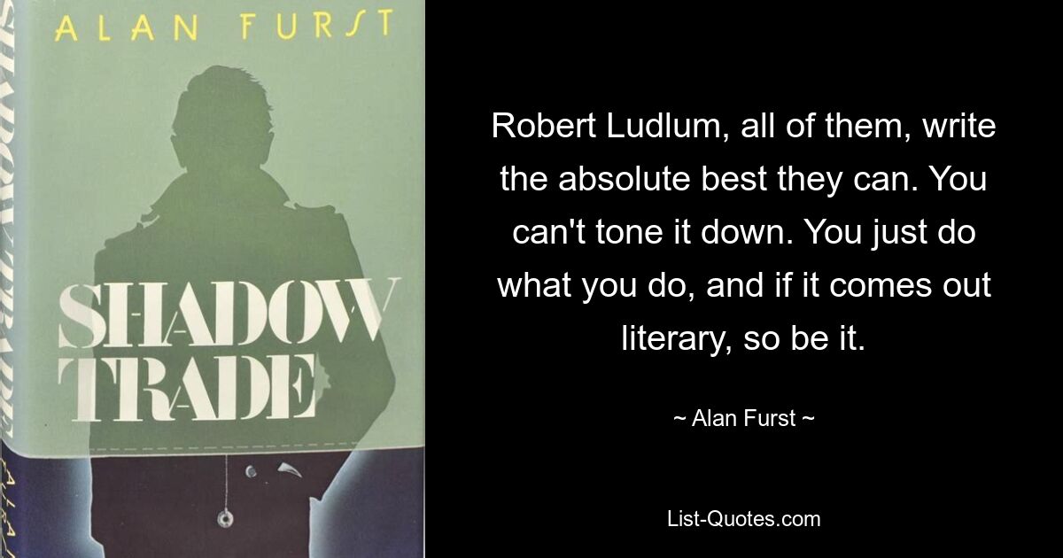 Robert Ludlum, all of them, write the absolute best they can. You can't tone it down. You just do what you do, and if it comes out literary, so be it. — © Alan Furst