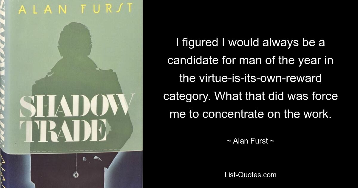 I figured I would always be a candidate for man of the year in the virtue-is-its-own-reward category. What that did was force me to concentrate on the work. — © Alan Furst