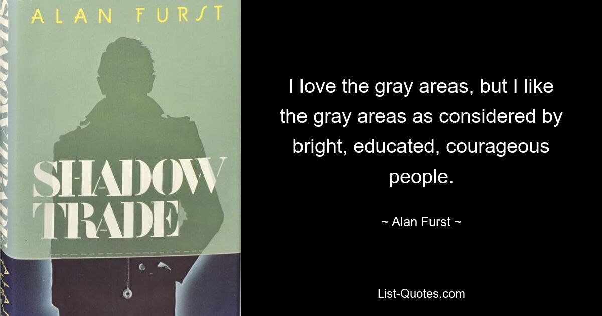 I love the gray areas, but I like the gray areas as considered by bright, educated, courageous people. — © Alan Furst