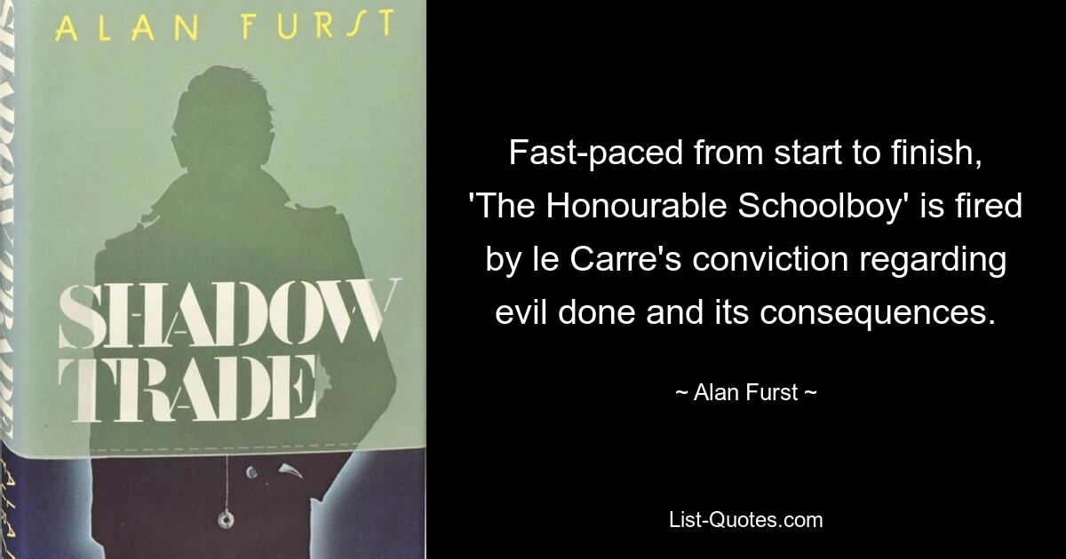 Fast-paced from start to finish, 'The Honourable Schoolboy' is fired by le Carre's conviction regarding evil done and its consequences. — © Alan Furst