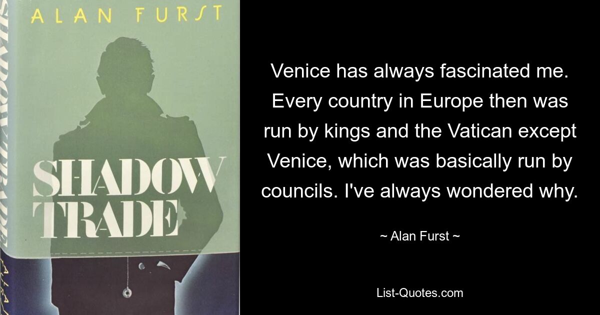 Venice has always fascinated me. Every country in Europe then was run by kings and the Vatican except Venice, which was basically run by councils. I've always wondered why. — © Alan Furst