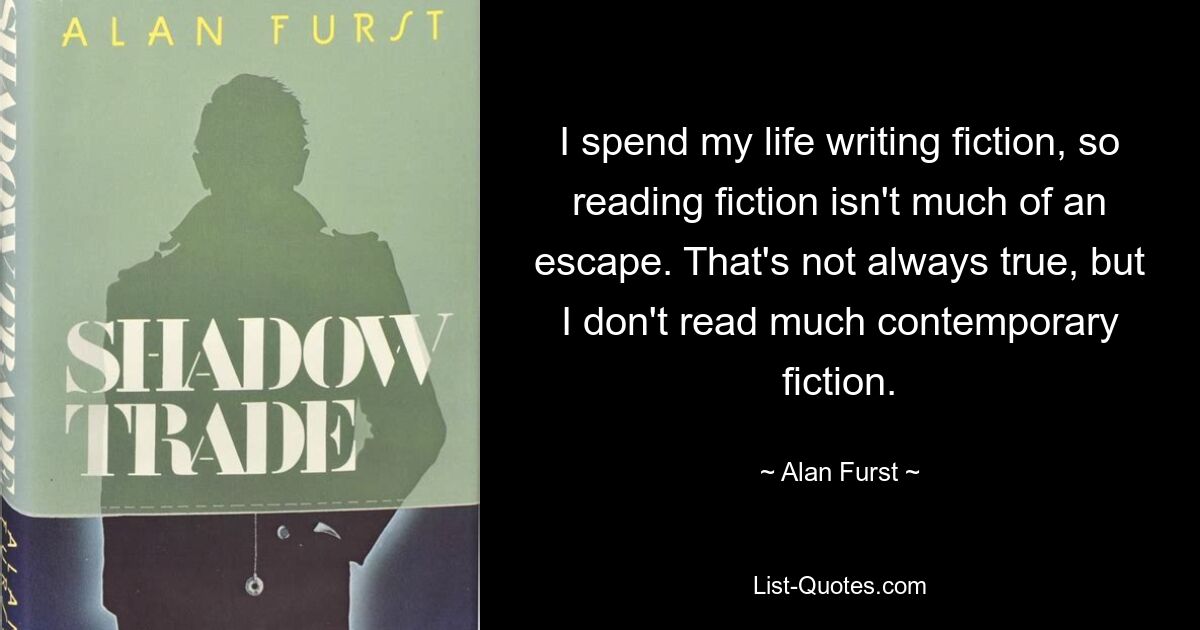 I spend my life writing fiction, so reading fiction isn't much of an escape. That's not always true, but I don't read much contemporary fiction. — © Alan Furst