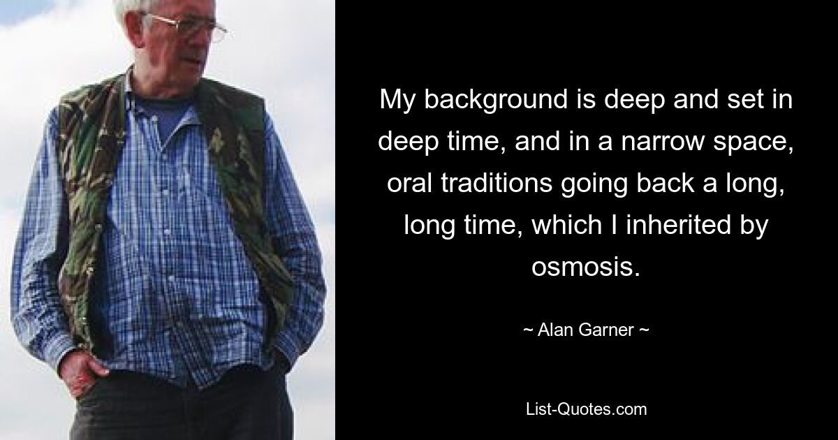 My background is deep and set in deep time, and in a narrow space, oral traditions going back a long, long time, which I inherited by osmosis. — © Alan Garner