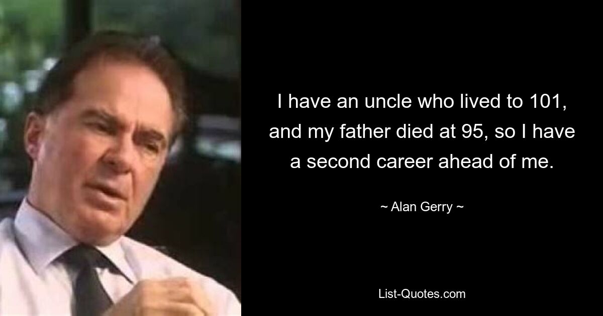 I have an uncle who lived to 101, and my father died at 95, so I have a second career ahead of me. — © Alan Gerry