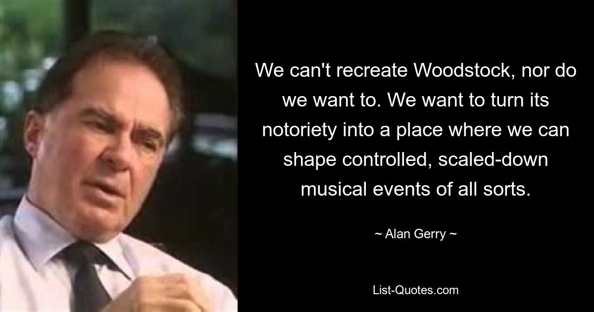 We can't recreate Woodstock, nor do we want to. We want to turn its notoriety into a place where we can shape controlled, scaled-down musical events of all sorts. — © Alan Gerry