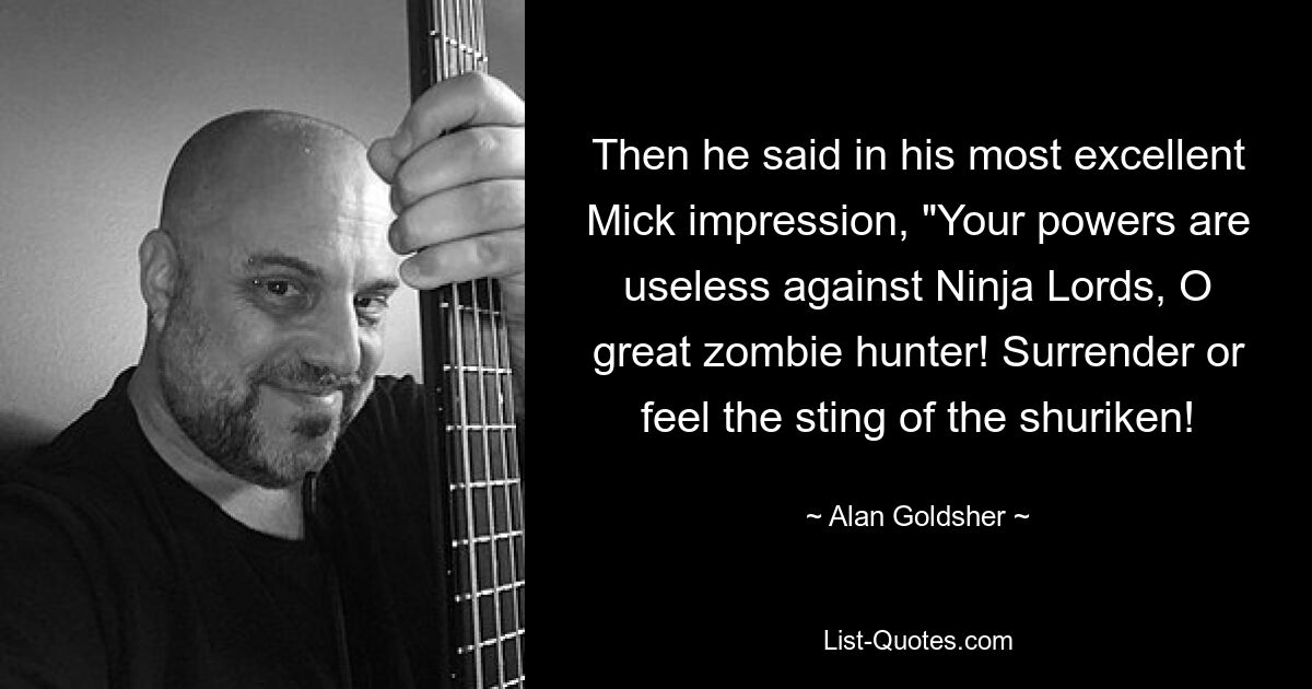 Then he said in his most excellent Mick impression, "Your powers are useless against Ninja Lords, O great zombie hunter! Surrender or feel the sting of the shuriken! — © Alan Goldsher