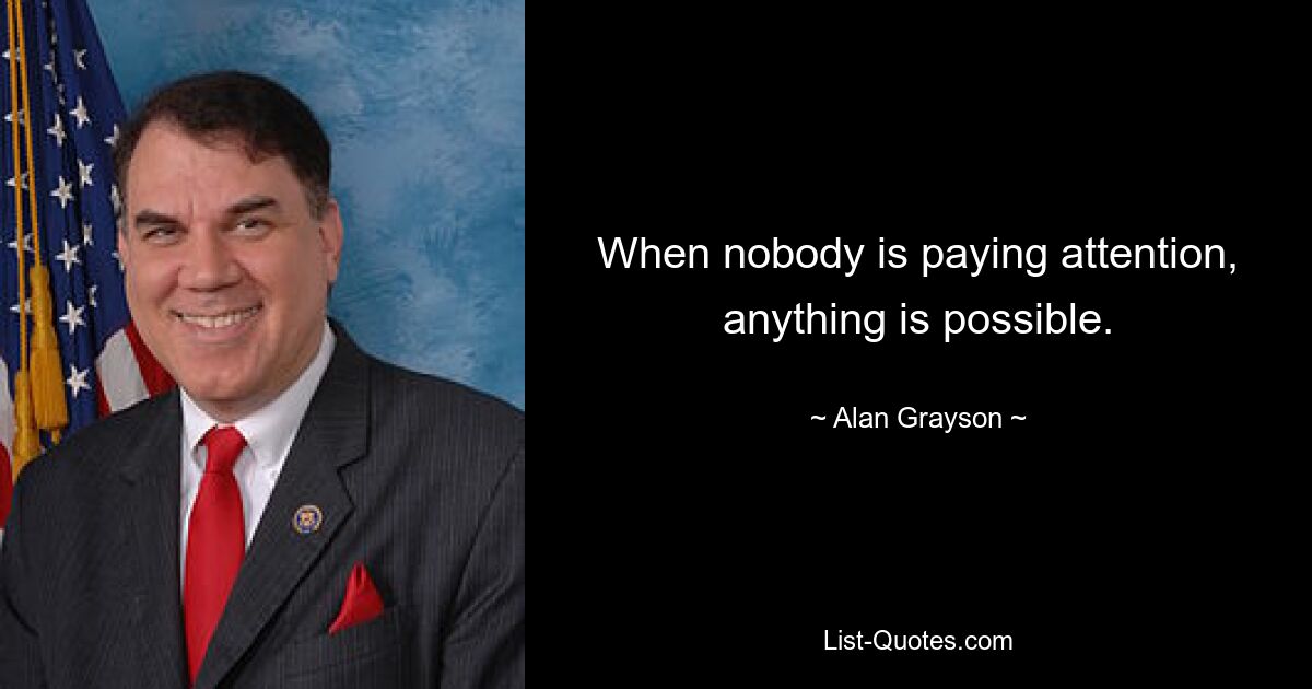 When nobody is paying attention, anything is possible. — © Alan Grayson