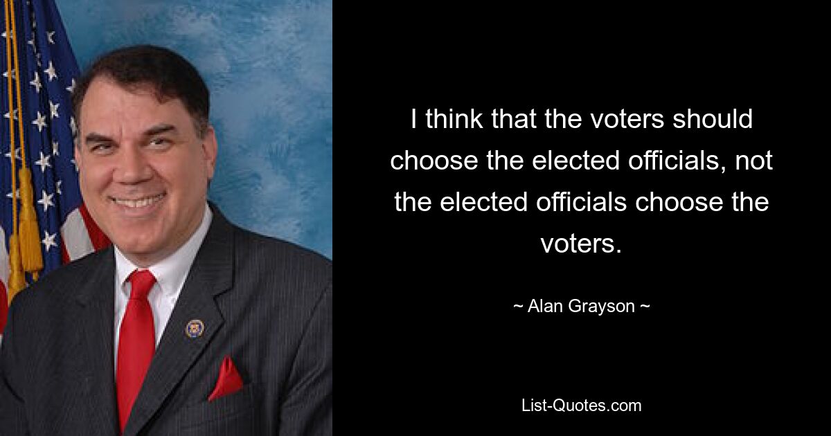 I think that the voters should choose the elected officials, not the elected officials choose the voters. — © Alan Grayson