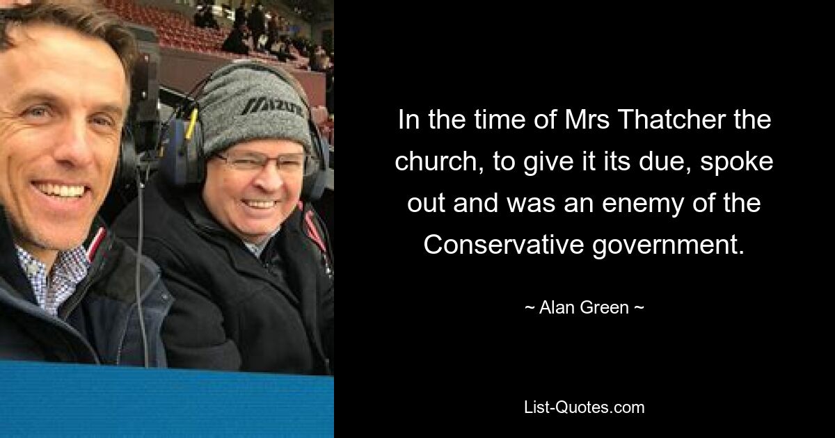 In the time of Mrs Thatcher the church, to give it its due, spoke out and was an enemy of the Conservative government. — © Alan Green