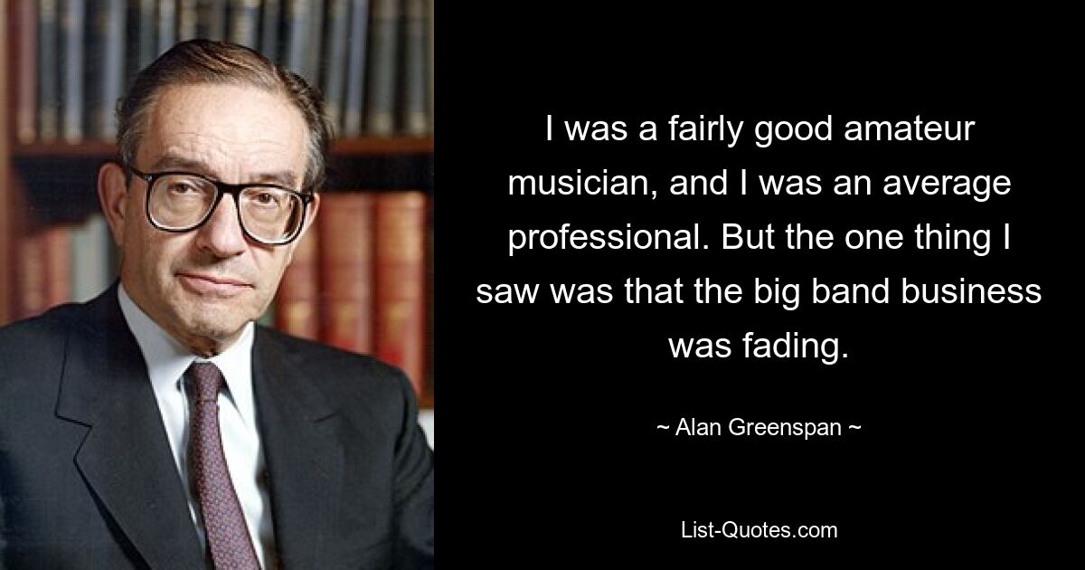 I was a fairly good amateur musician, and I was an average professional. But the one thing I saw was that the big band business was fading. — © Alan Greenspan