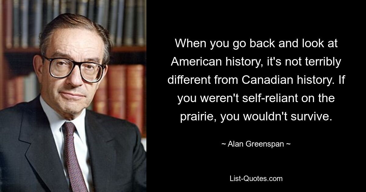 When you go back and look at American history, it's not terribly different from Canadian history. If you weren't self-reliant on the prairie, you wouldn't survive. — © Alan Greenspan